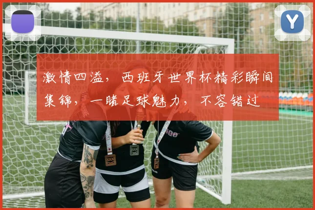 激情四溢，西班牙世界杯精彩瞬间集锦，一睹足球魅力，不容错过