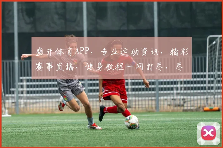 盛开体育APP，专业运动资讯，精彩赛事直播，健身教程一网打尽，尽享运动乐趣