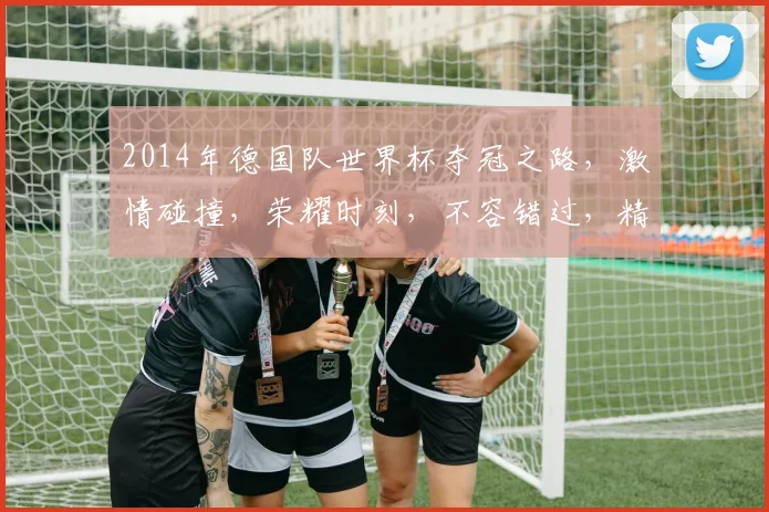 2014年德国队世界杯夺冠之路，激情碰撞，荣耀时刻，不容错过，精彩回顾