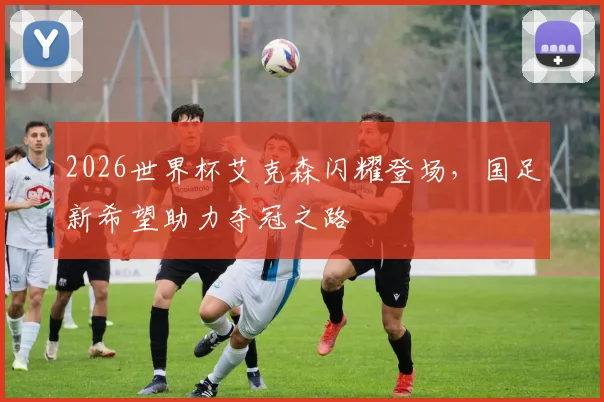 2026世界杯艾克森闪耀登场，国足新希望助力夺冠之路