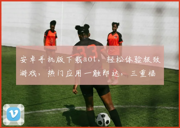安卓手机版下载aot，轻松体验极致游戏，热门应用一触即达，三重福利等你来