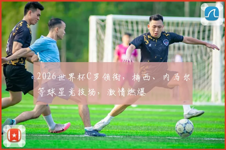 2026世界杯C罗领衔，梅西、内马尔等球星竞技场，激情燃爆