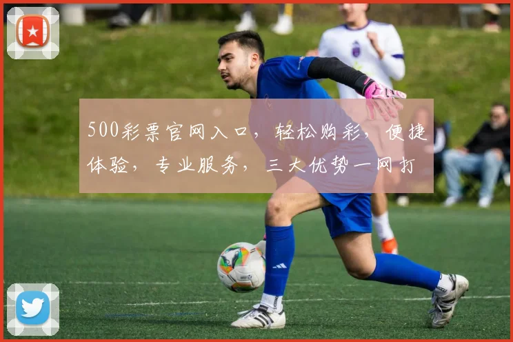 500彩票官网入口，轻松购彩，便捷体验，专业服务，三大优势一网打尽，不容错过