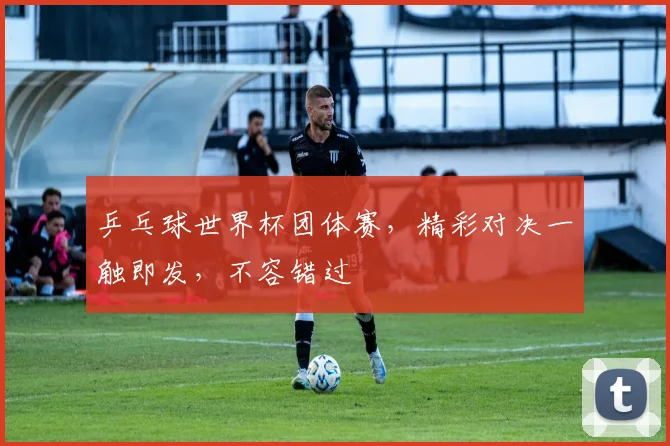 乒乓球世界杯团体赛，精彩对决一触即发，不容错过
